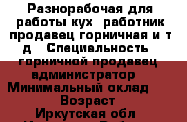 Разнорабочая для работы кух. работник,продавец,горничная и т.д › Специальность ­ горничной,продавец, администратор  › Минимальный оклад ­ 12 000 › Возраст ­ 34 - Иркутская обл., Иркутск г. Работа » Резюме   . Иркутская обл.